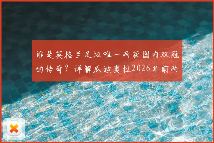谁是英格兰足坛唯一两获国内双冠的传奇？详解瓜迪奥拉2026年前两度问鼎之路