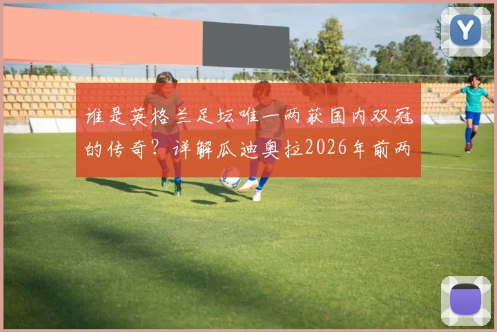 谁是英格兰足坛唯一两获国内双冠的传奇？详解瓜迪奥拉2026年前两度问鼎之路