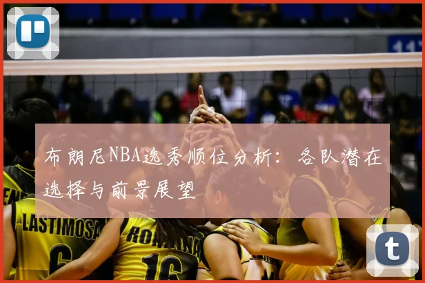 布朗尼NBA选秀顺位分析：各队潜在选择与前景展望