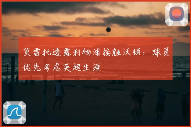 莫雷托透露利物浦接触沃顿，球员优先考虑英超生涯