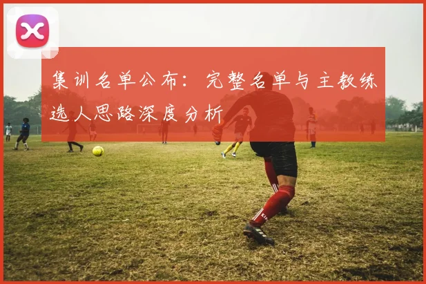 集训名单公布：完整名单与主教练选人思路深度分析