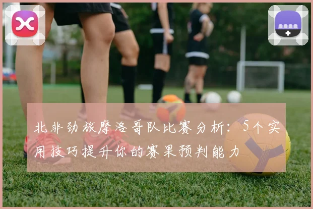北非劲旅摩洛哥队比赛分析:5个实用技巧提升你的赛果预判能力