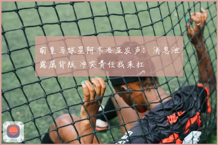 前皇马球星阿韦洛亚发声：消息泄露属背叛 冲突责任我来扛