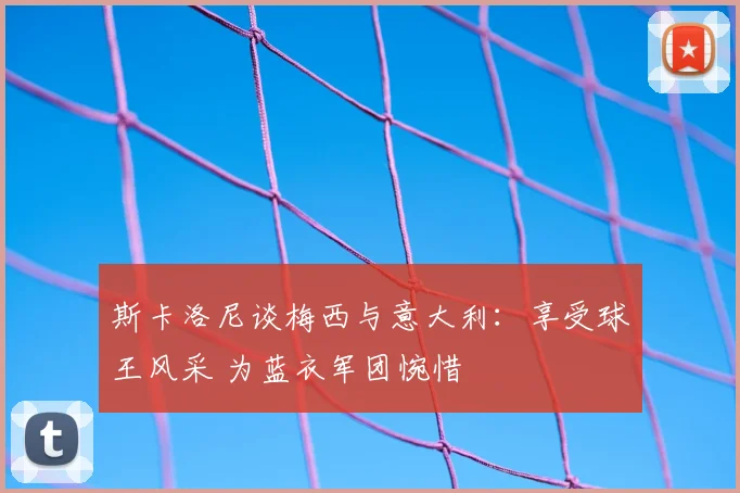 斯卡洛尼谈梅西与意大利：享受球王风采 为蓝衣军团惋惜