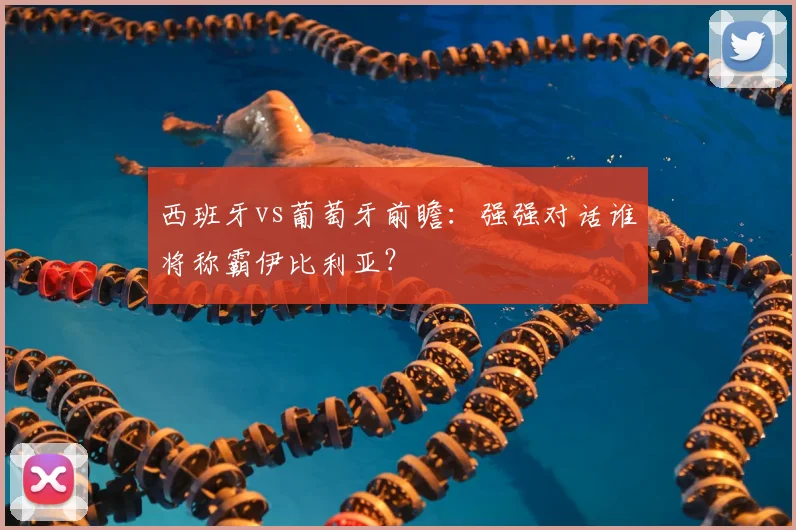 西班牙vs葡萄牙前瞻：强强对话谁将称霸伊比利亚？