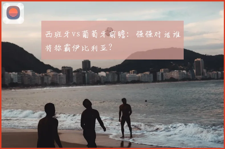 西班牙vs葡萄牙前瞻：强强对话谁将称霸伊比利亚？