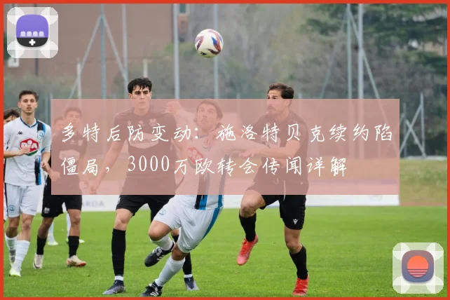 多特后防变动：施洛特贝克续约陷僵局，3000万欧转会传闻详解