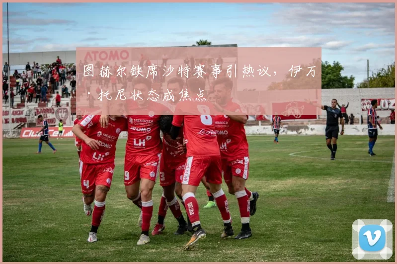 图赫尔缺席沙特赛事引热议，伊万·托尼状态成焦点