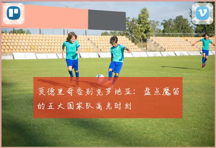 莫德里奇告别克罗地亚：盘点魔笛的五大国家队高光时刻