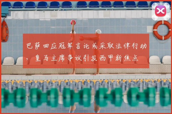 巴萨回应冠军言论或采取法律行动,皇马主席争议引发西甲新焦点