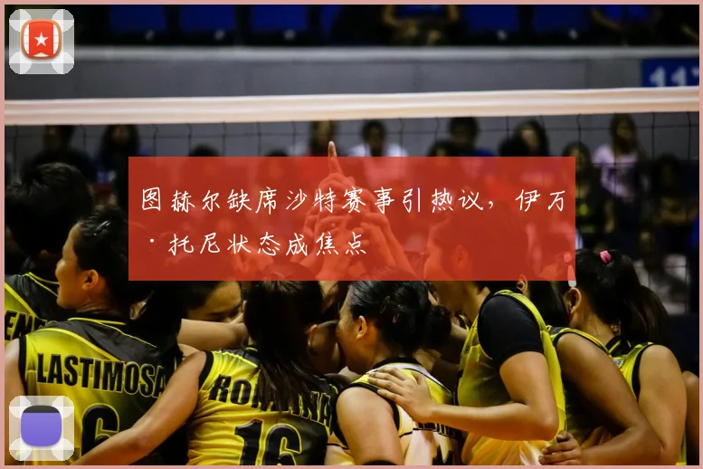 图赫尔缺席沙特赛事引热议,伊万·托尼状态成焦点