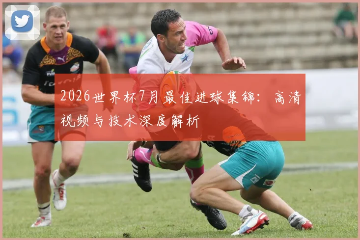 2026世界杯7月最佳进球集锦：高清视频与技术深度解析