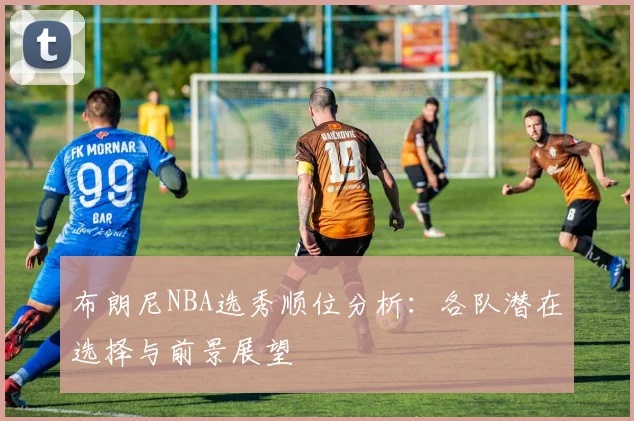布朗尼NBA选秀顺位分析：各队潜在选择与前景展望