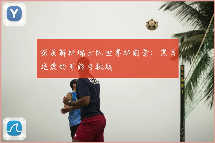 深度解析瑞士队世界杯前景：黑马逆袭的可能与挑战